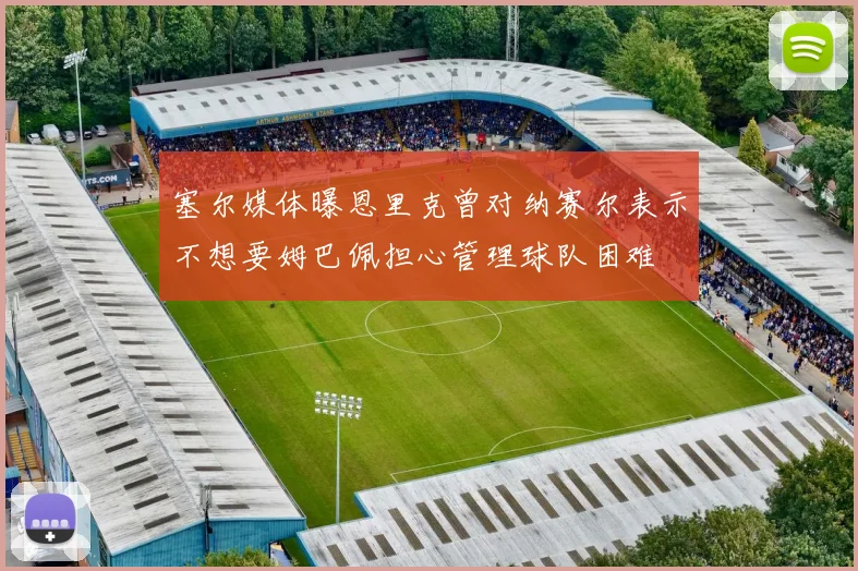 塞尔媒体曝恩里克曾对纳赛尔表示不想要姆巴佩担心管理球队困难