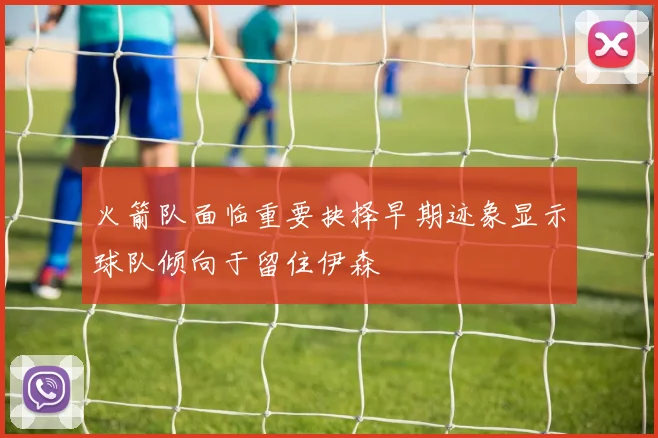 火箭队面临重要抉择早期迹象显示球队倾向于留住伊森