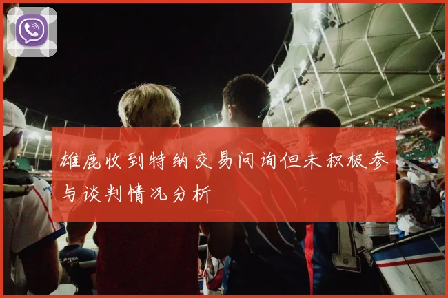 雄鹿收到特纳交易问询但未积极参与谈判情况分析