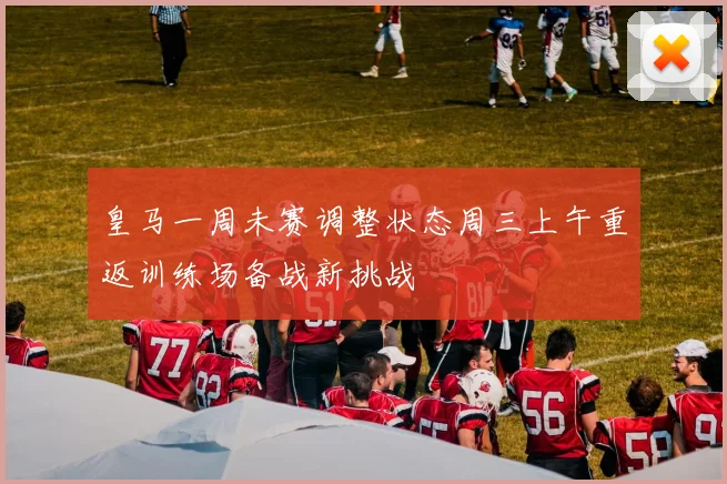 皇马一周未赛调整状态周三上午重返训练场备战新挑战
