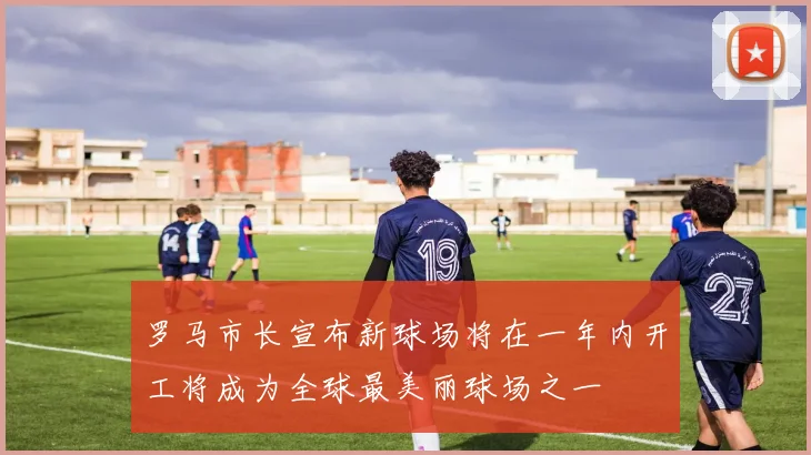 罗马市长宣布新球场将在一年内开工将成为全球最美丽球场之一