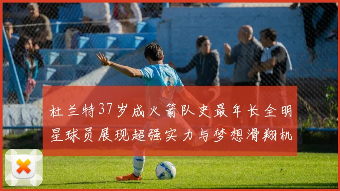 杜兰特37岁成火箭队史最年长全明星球员展现超强实力与梦想滑翔机般飞翔