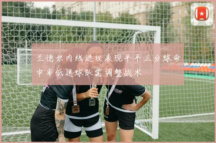 兰德尔内线进攻表现平平三分球命中率低迷球队需调整战术