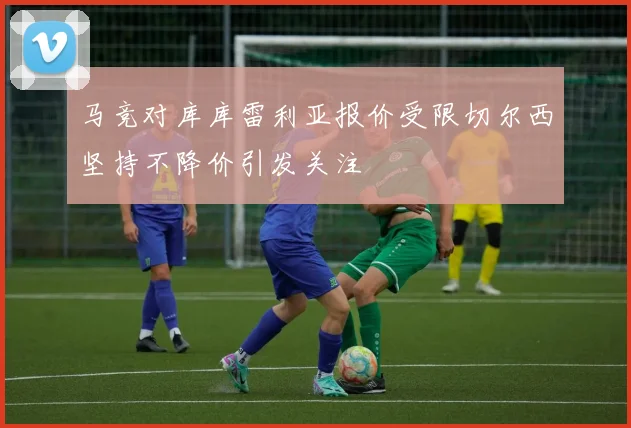 马竞对库库雷利亚报价受限切尔西坚持不降价引发关注