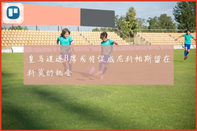皇马追逐B席或将促成尼科帕斯留在科莫的机会