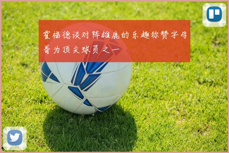 霍福德谈对阵雄鹿的乐趣称赞字母哥为顶尖球员之一