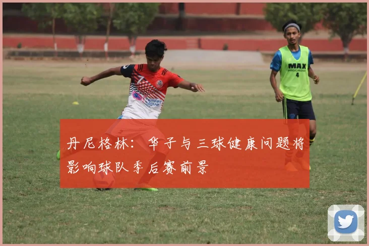 丹尼格林：华子与三球健康问题将影响球队季后赛前景