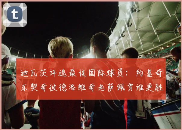 迪瓦茨评选最佳国际球员：约基奇东契奇彼德洛维奇老萨佩贾谁更胜一筹