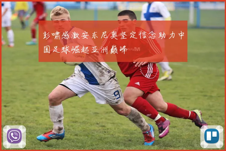彭啸感激安东尼奥坚定信念助力中国足球崛起亚洲巅峰