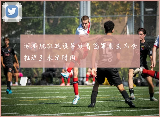海港航班延误导致青岛赛前发布会推迟至未定时间