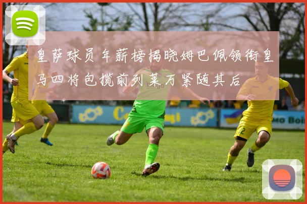 皇萨球员年薪榜揭晓姆巴佩领衔皇马四将包揽前列莱万紧随其后
