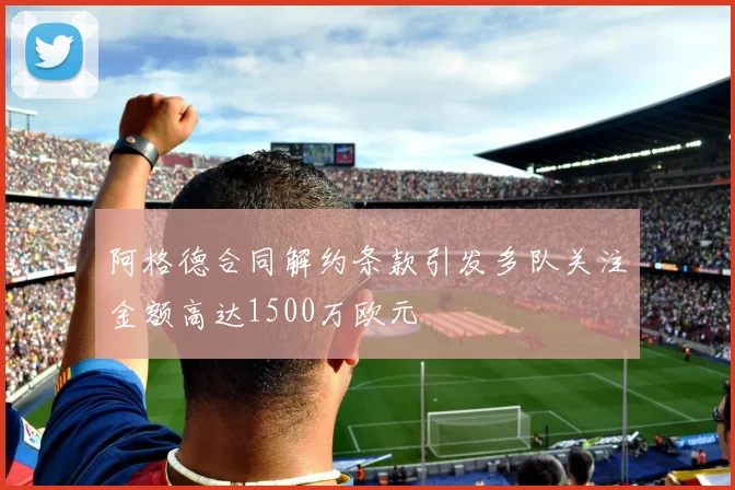 阿格德合同解约条款引发多队关注金额高达1500万欧元