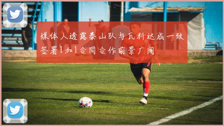 媒体人透露泰山队与瓦科达成一致签署1加1合同合作前景广阔