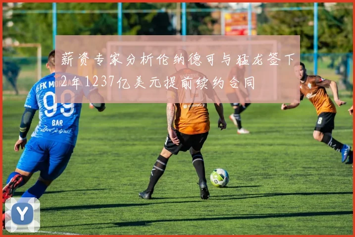 薪资专家分析伦纳德可与猛龙签下2年1237亿美元提前续约合同