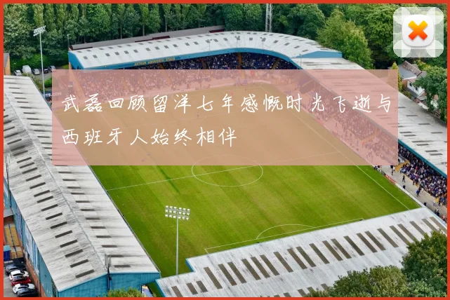 武磊回顾留洋七年感慨时光飞逝与西班牙人始终相伴