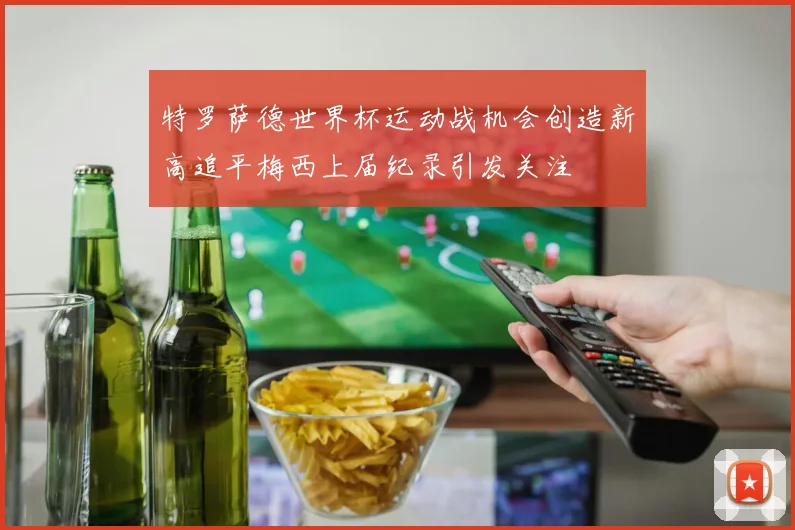特罗萨德世界杯运动战机会创造新高追平梅西上届纪录引发关注