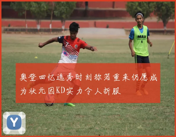 奥登回忆选秀时刻称若重来仍愿成为状元因KD实力令人折服