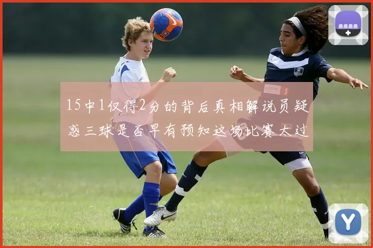15中1仅得2分的背后真相解说员疑惑三球是否早有预知这场比赛太过抽象