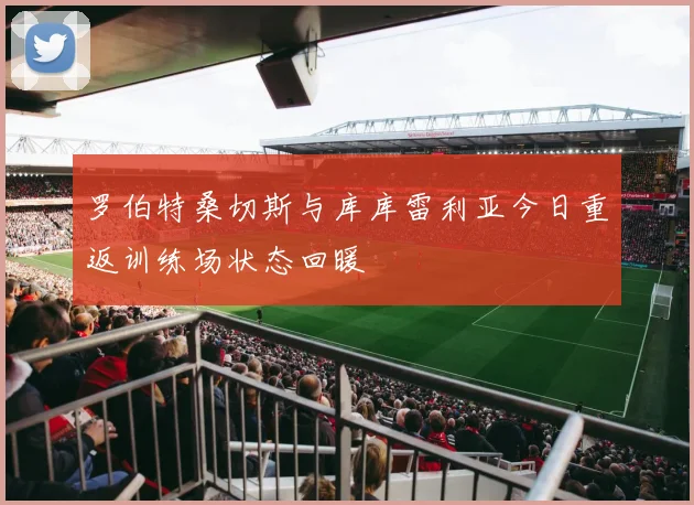 罗伯特桑切斯与库库雷利亚今日重返训练场状态回暖