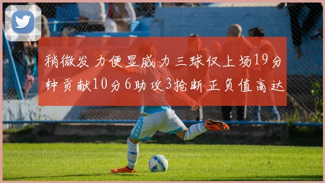 稍微发力便显威力三球仅上场19分钟贡献10分6助攻3抢断正负值高达22